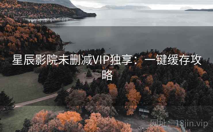 星辰影院未删减VIP独享：一键缓存攻略