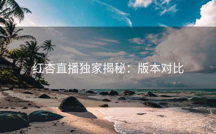 红杏直播独家揭秘：版本对比