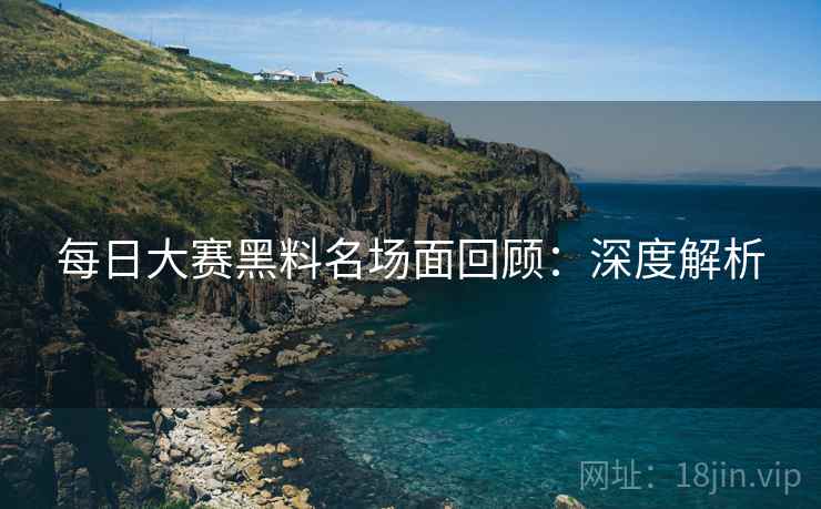 每日大赛黑料名场面回顾：深度解析  第2张