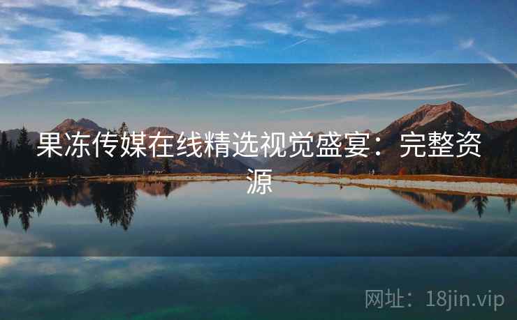 果冻传媒在线精选视觉盛宴：完整资源