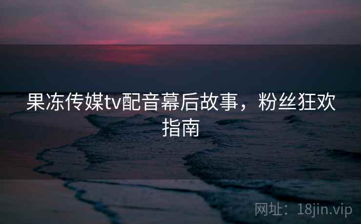 果冻传媒tv配音幕后故事，粉丝狂欢指南