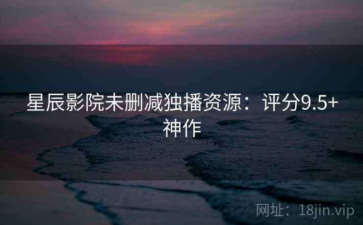 星辰影院未删减独播资源：评分9.5+神作