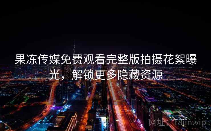 果冻传媒免费观看完整版拍摄花絮曝光，解锁更多隐藏资源