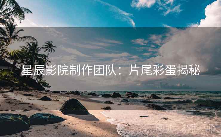 星辰影院制作团队：片尾彩蛋揭秘