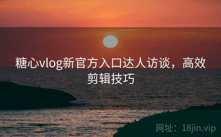 糖心vlog新官方入口达人访谈,高效剪辑技巧
